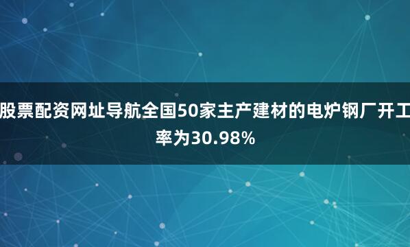 股票配资网址导航全国50家主产建材的电炉钢厂开工率为30.98%