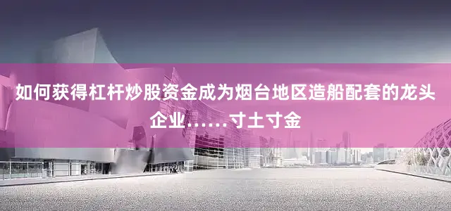如何获得杠杆炒股资金成为烟台地区造船配套的龙头企业……寸土寸金