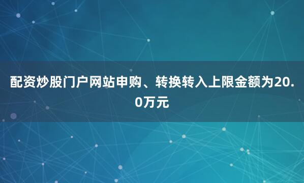 配资炒股门户网站申购、转换转入上限金额为20.0万元