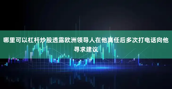 哪里可以杠杆炒股透露欧洲领导人在他离任后多次打电话向他寻求建议