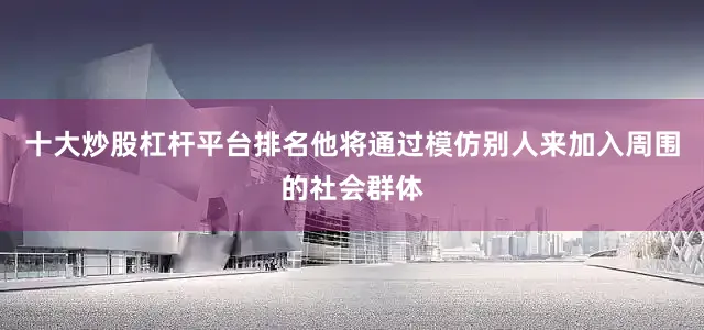 十大炒股杠杆平台排名他将通过模仿别人来加入周围的社会群体